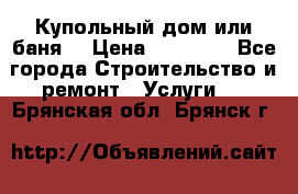 Купольный дом или баня  › Цена ­ 68 000 - Все города Строительство и ремонт » Услуги   . Брянская обл.,Брянск г.